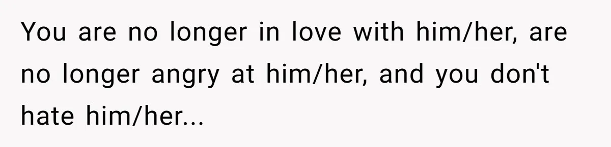 You are no longer in love with him/her, are no longer angry at him/her, and you don't hate him/her...