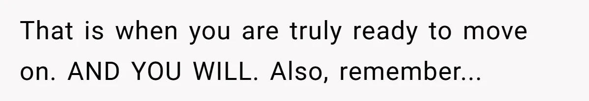 That is when you are truly ready to move on. AND YOU WILL. Also, remember...