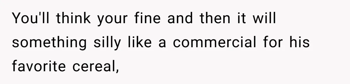 You'll think your fine and then it will something silly like a commercial for his favorite cereal,