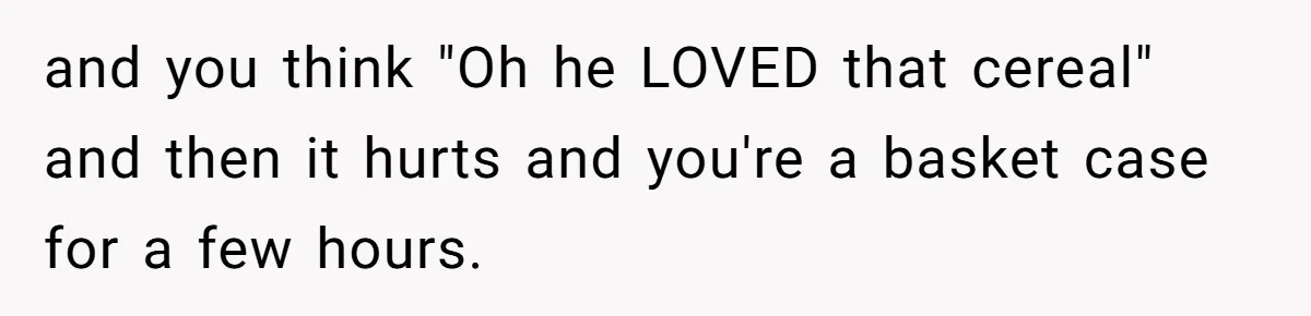 and you think "Oh he LOVED that cereal" and then it hurts and you're a basket case for a few hours.