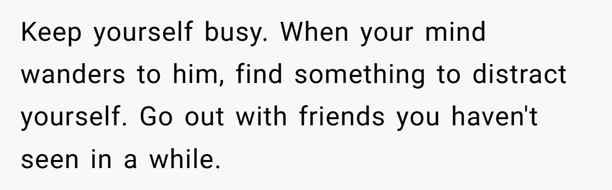 Keep yourself busy. When your mind wanders to him, find something to distract yourself. Go out with friends you haven't seen in a while.