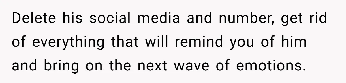 Delete his social media and number, get rid of everything that will remind you of him and bring on the next wave of emotions.