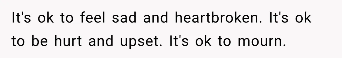 It's ok to feel sad and heartbroken. It's ok to be hurt and upset. It's ok to mourn.