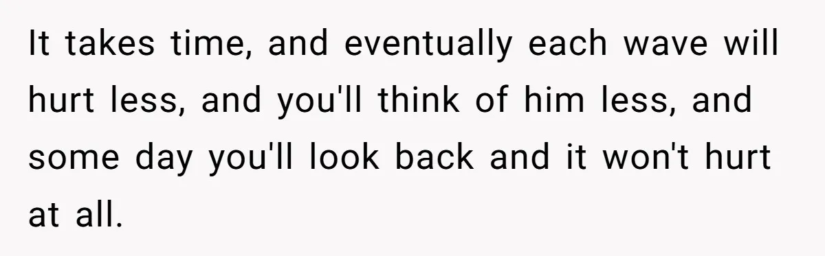 It takes time, and eventually each wave will hurt less, and you'll think of him less, and some day you'll look back and it won't hurt at all.