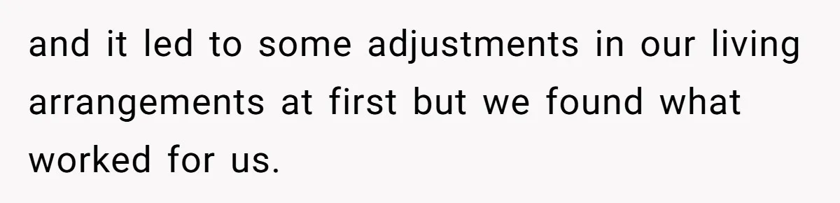 and it led to some adjustments in our living arrangements at first but we found what worked for us.