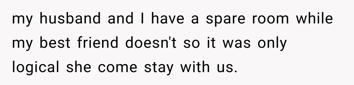 my husband and I have a spare room while my best friend doesn't so it was only logical she come stay with us.