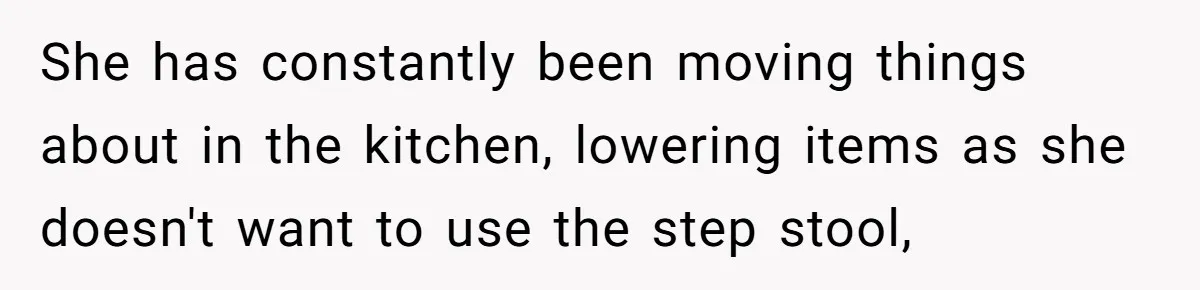 She has constantly been moving things about in the kitchen, lowering items as she doesn't want to use the step stool,