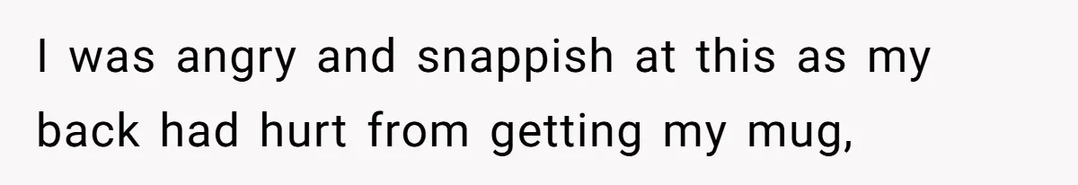 I was angry and snappish at this as my back had hurt from getting my mug,