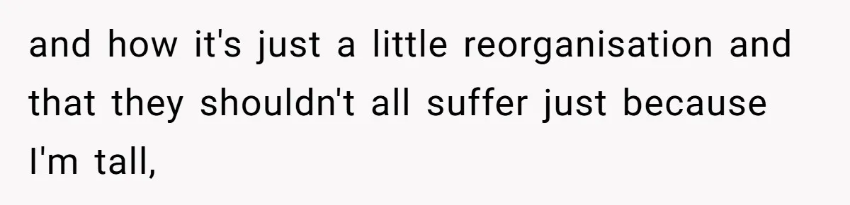 and how it's just a little reorganisation and that they shouldn't all suffer just because I'm tall,