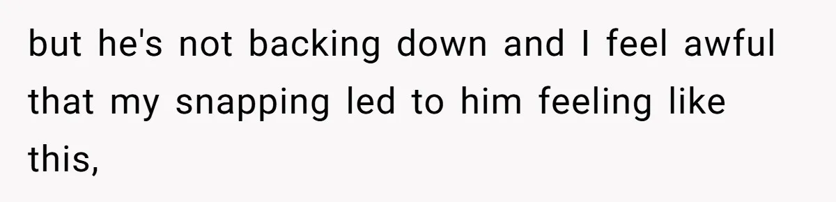 but he's not backing down and I feel awful that my snapping led to him feeling like this,