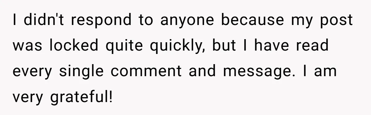 I didn't respond to anyone because my post was locked quite quickly, but I have read every single comment and message. I am very grateful!