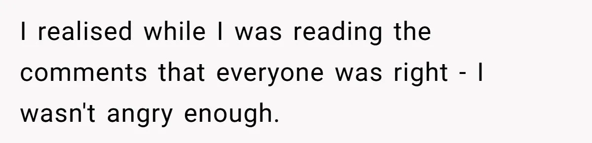 I realised while I was reading the comments that everyone was right - I wasn't angry enough.