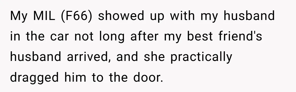 My MIL (F66) showed up with my husband in the car not long after my best friend's husband arrived, and she practically dragged him to the door.