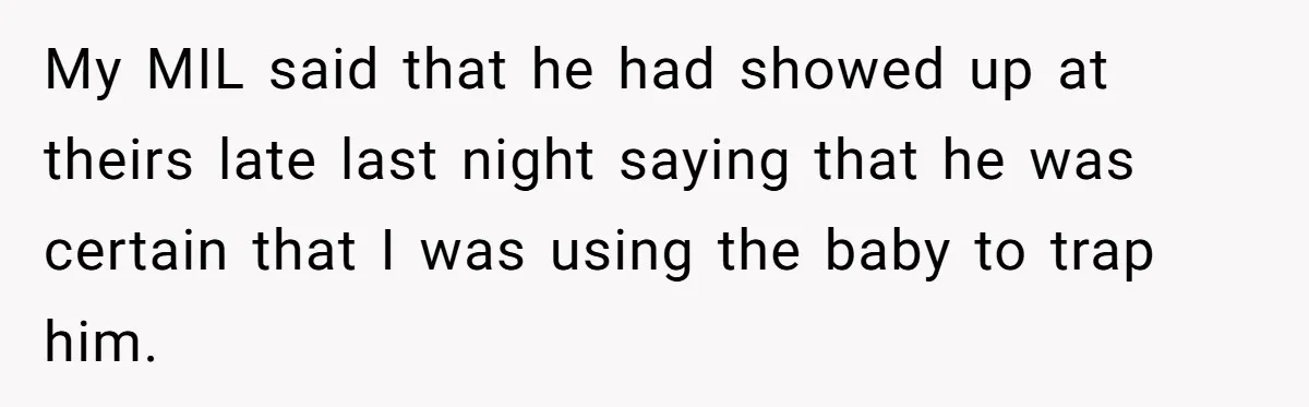 My MIL said that he had showed up at theirs late last night saying that he was certain that I was using the baby to trap him.