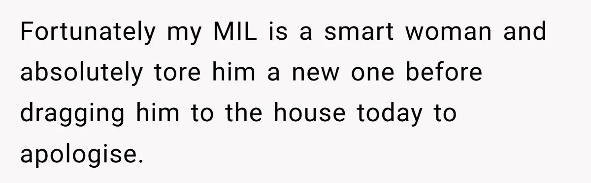 Fortunately my MIL is a smart woman and absolutely tore him a new one before dragging him to the house today to apologise.