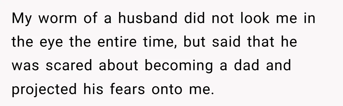My worm of a husband did not look me in the eye the entire time, but said that he was scared about becoming a dad and projected his fears onto...