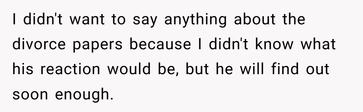 I didn't want to say anything about the divorce papers because I didn't know what his reaction would be, but he will find out soon enough.
