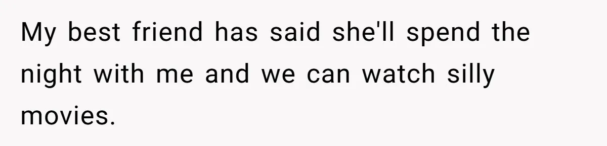 My best friend has said she'll spend the night with me and we can watch silly movies.