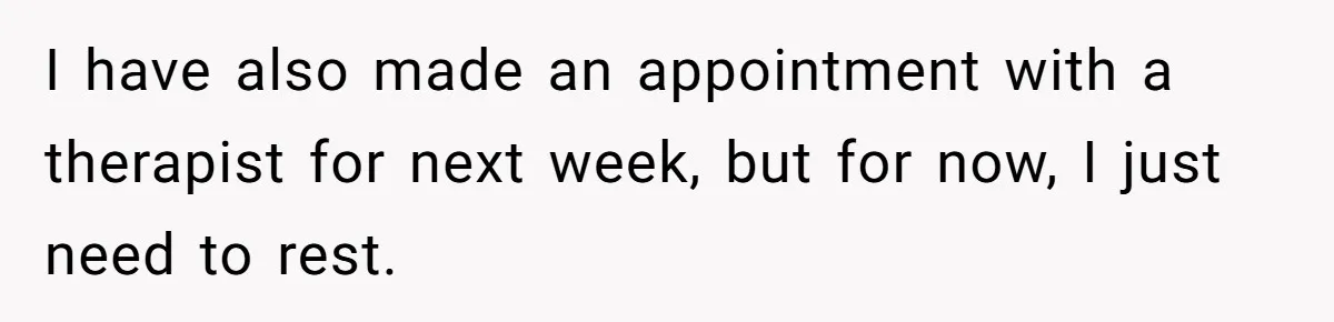 I have also made an appointment with a therapist for next week, but for now, I just need to rest.