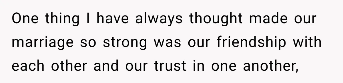 One thing I have always thought made our marriage so strong was our friendship with each other and our trust in one another,