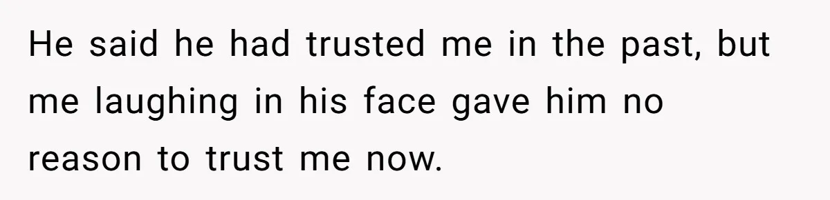 He said he had trusted me in the past, but me laughing in his face gave him no reason to trust me now.