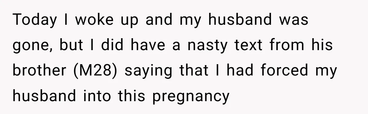 Today I woke up and my husband was gone, but I did have a nasty text from his brother (M28) saying that I had forced my husband into this pregnancy