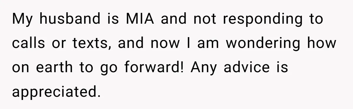My husband is MIA and not responding to calls or texts, and now I am wondering how on earth to go forward! Any advice is appreciated.