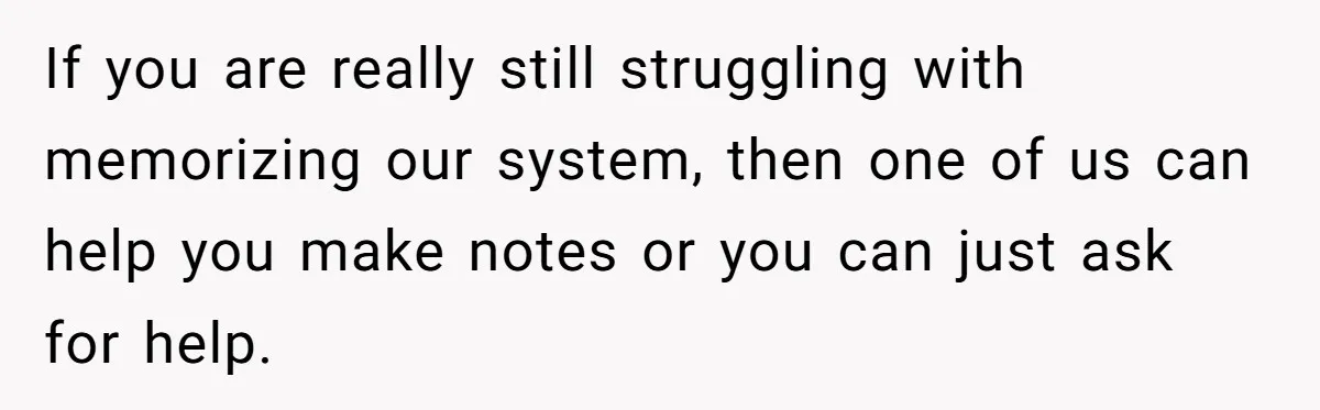 If you are really still struggling with memorizing our system, then one of us can help you make notes or you can just ask for help.