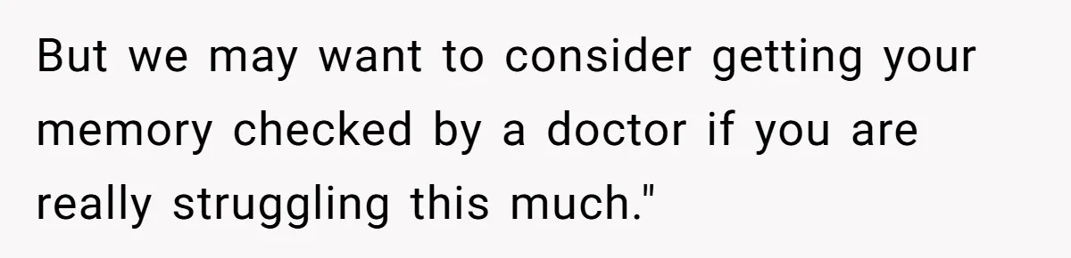 But we may want to consider getting your memory checked by a doctor if you are really struggling this much."