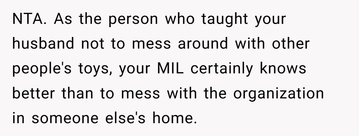 NTA. As the person who taught your husband not to mess around with other people's toys, your MIL certainly knows better than to mess with the organization in someone else's...