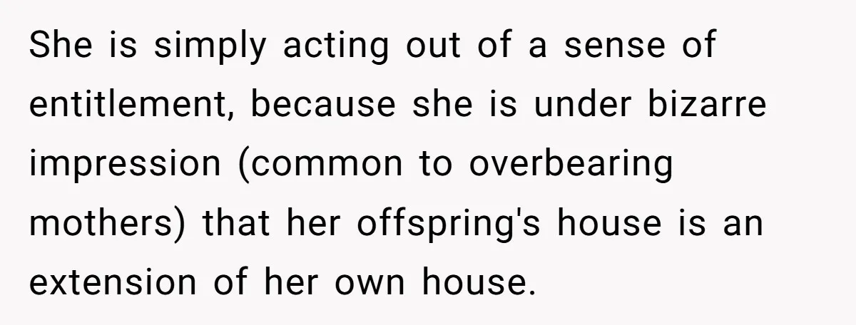 She is simply acting out of a sense of entitlement, because she is under bizarre impression (common to overbearing mothers) that her offspring's house is an extension of her own...