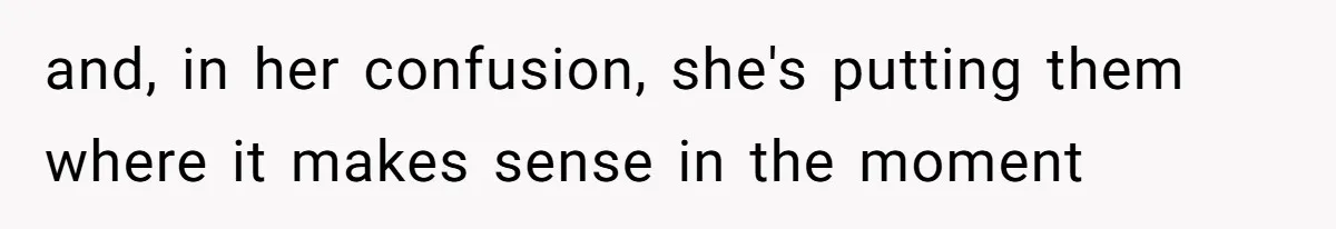 and, in her confusion, she's putting them where it makes sense in the moment