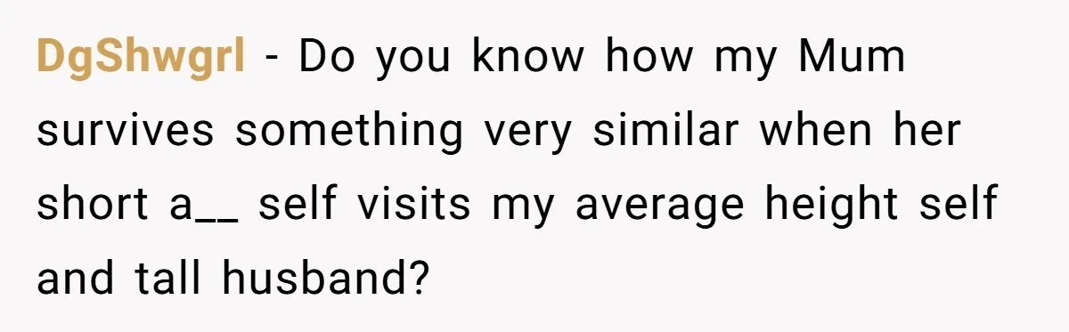 DgShwgrl − Do you know how my Mum survives something very similar when her short a__ self visits my average height self and tall husband?