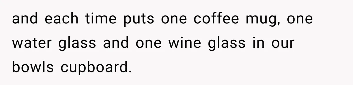 and each time puts one coffee mug, one water glass and one wine glass in our bowls cupboard.