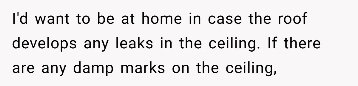 I'd want to be at home in case the roof develops any leaks in the ceiling. If there are any damp marks on the ceiling,