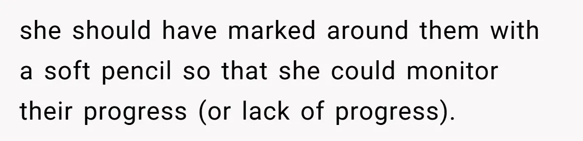 she should have marked around them with a soft pencil so that she could monitor their progress (or lack of progress).