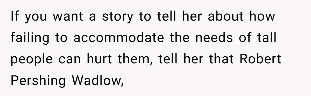 If you want a story to tell her about how failing to accommodate the needs of tall people can hurt them, tell her that Robert Pershing Wadlow,