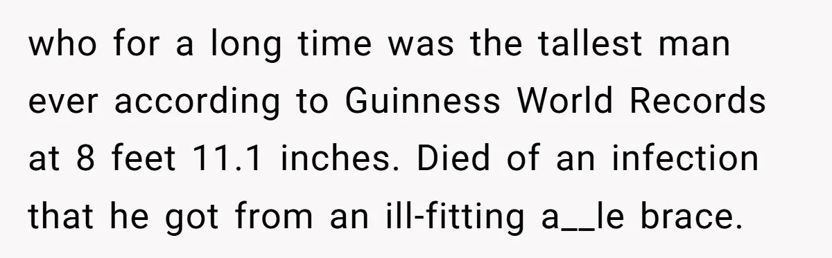 who for a long time was the tallest man ever according to Guinness World Records at 8 feet 11.1 inches. Died of an infection that he got from an ill-fitting...