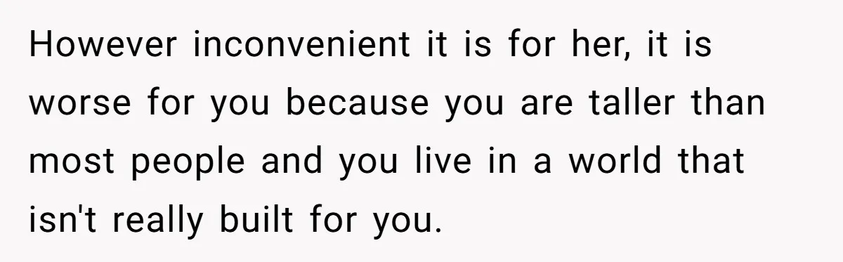 However inconvenient it is for her, it is worse for you because you are taller than most people and you live in a world that isn't really built for you.