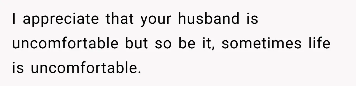 I appreciate that your husband is uncomfortable but so be it, sometimes life is uncomfortable.