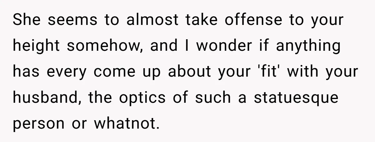 She seems to almost take offense to your height somehow, and I wonder if anything has every come up about your 'fit' with your husband, the optics of such a...