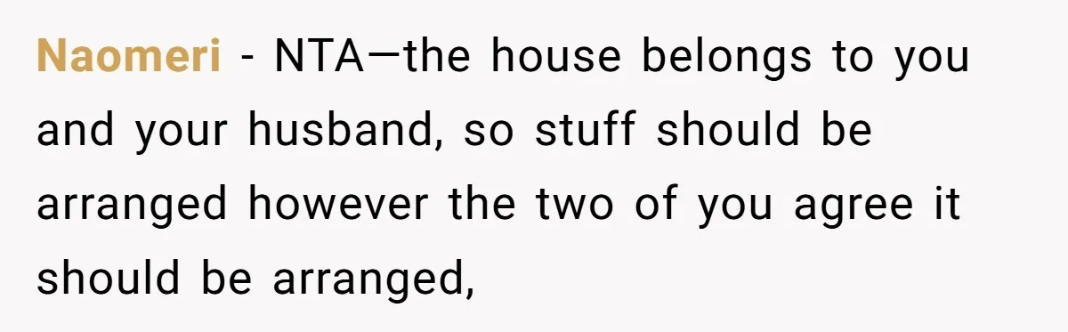 Naomeri − NTA—the house belongs to you and your husband, so stuff should be arranged however the two of you agree it should be arranged,