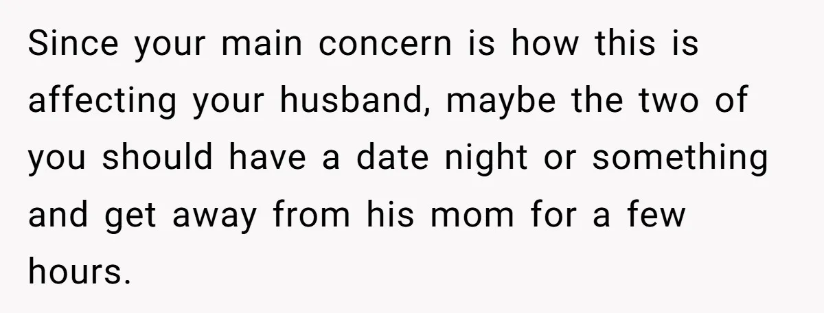 Since your main concern is how this is affecting your husband, maybe the two of you should have a date night or something and get away from his mom for...