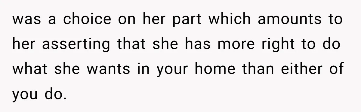 was a choice on her part which amounts to her asserting that she has more right to do what she wants in your home than either of you do.