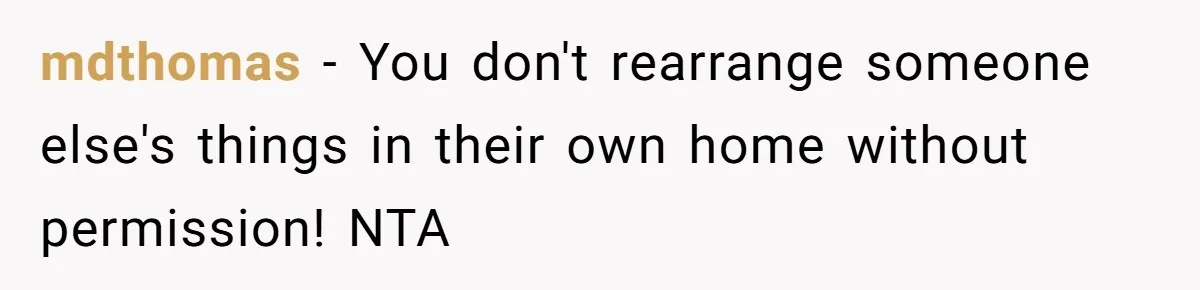 mdthomas − You don't rearrange someone else's things in their own home without permission! NTA