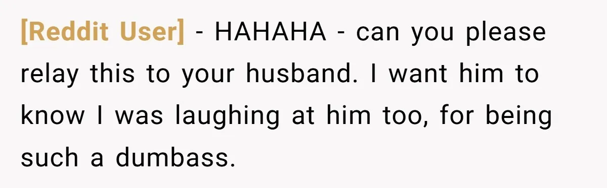 [Reddit User] − HAHAHA - can you please relay this to your husband. I want him to know I was laughing at him too, for being such a dumbass.