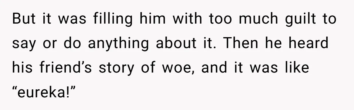 But it was filling him with too much guilt to say or do anything about it. Then he heard his friend’s story of woe, and it was like “eureka!”