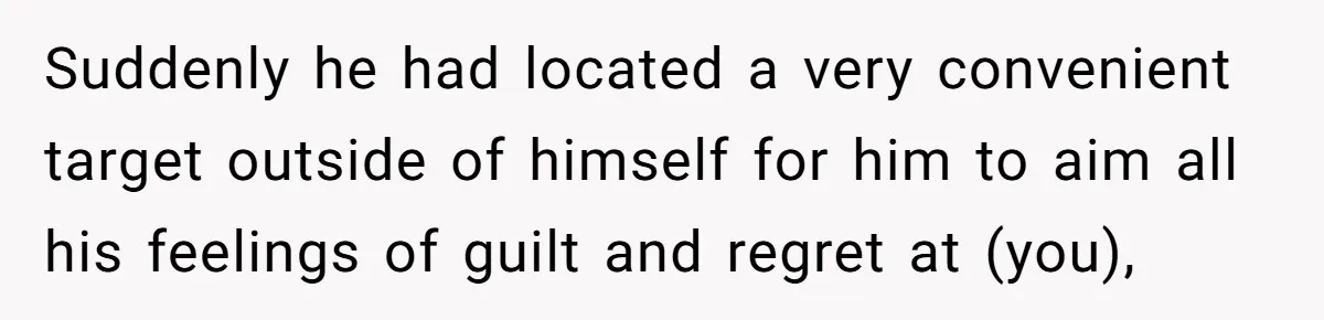 Suddenly he had located a very convenient target outside of himself for him to aim all his feelings of guilt and regret at (you),