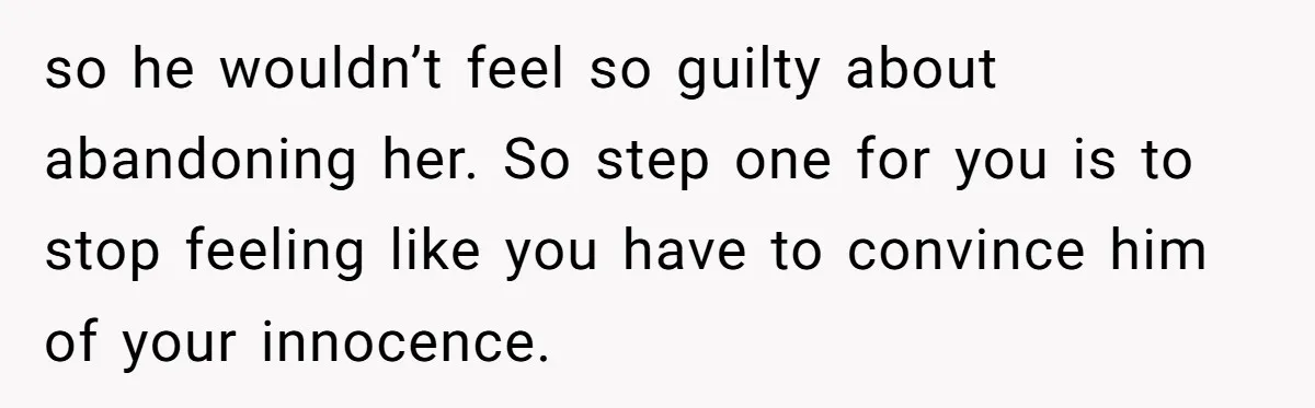so he wouldn’t feel so guilty about abandoning her. So step one for you is to stop feeling like you have to convince him of your innocence.