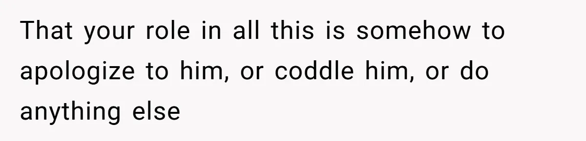 That your role in all this is somehow to apologize to him, or coddle him, or do anything else